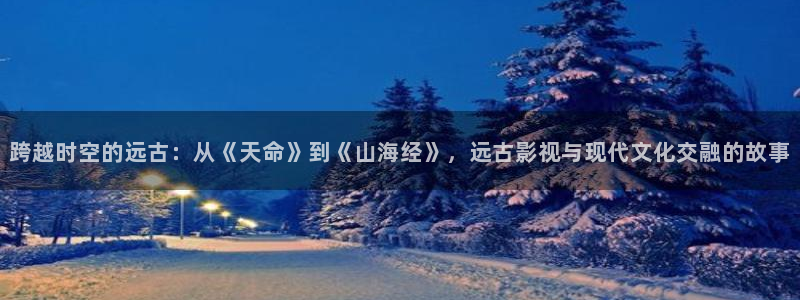 苍苍影院电视剧免费看：跨越时空的远古：从《天命》到《山海经》，远古影视与现代文化交融的故事